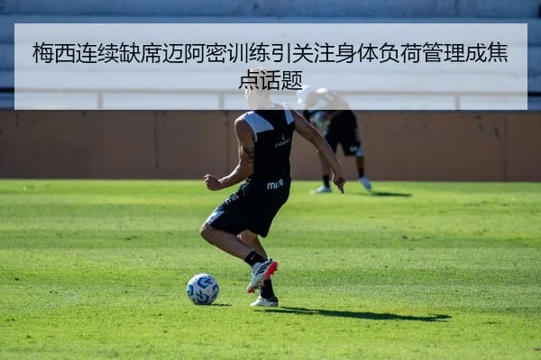 梅西连续缺席迈阿密训练引关注身体负荷管理成焦点话题